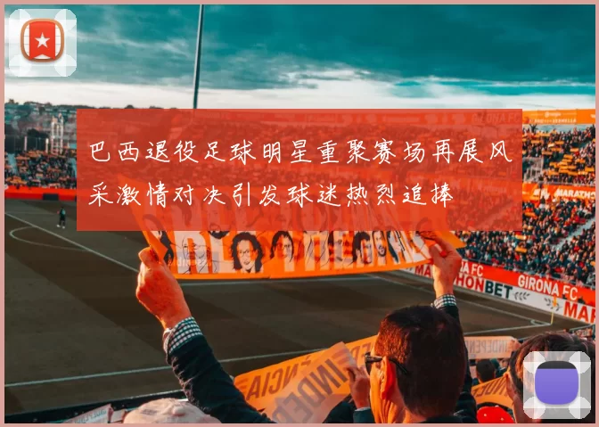 巴西退役足球明星重聚赛场再展风采激情对决引发球迷热烈追捧