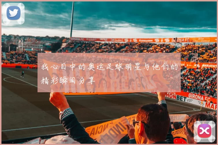 我心目中的奥运足球明星与他们的精彩瞬间分享