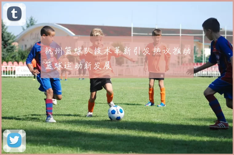 杭州篮球队技术革新引发热议推动篮球运动新发展