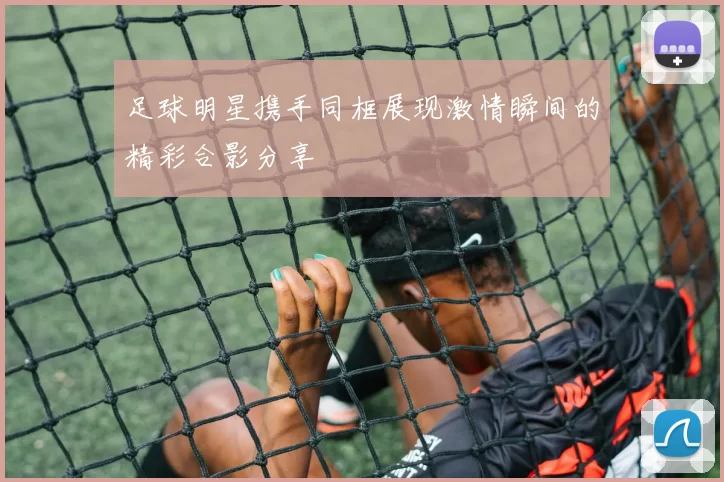 足球明星携手同框展现激情瞬间的精彩合影分享