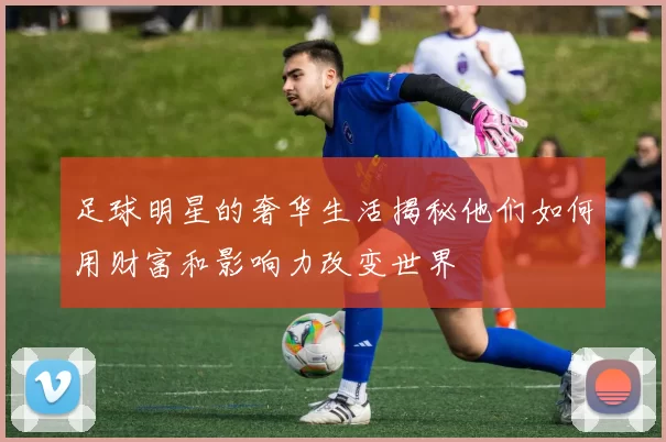 足球明星的奢华生活揭秘他们如何用财富和影响力改变世界
