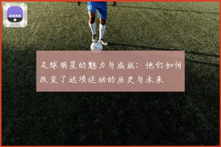足球明星的魅力与成就：他们如何改变了这项运动的历史与未来