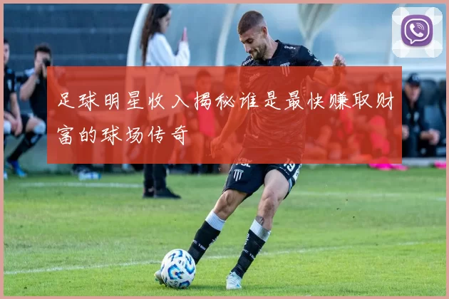 足球明星收入揭秘谁是最快赚取财富的球场传奇