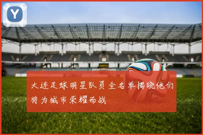 大连足球明星队员全名单揭晓他们将为城市荣耀而战