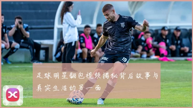 足球明星翻包视频揭秘背后故事与真实生活的另一面
